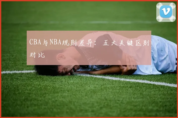 CBA与NBA规则差异：五大关键区别对比