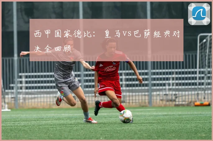 西甲国家德比:皇马vs巴萨经典对决全回顾