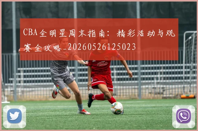 CBA全明星周末指南：精彩活动与观赛全攻略_20260526125023
