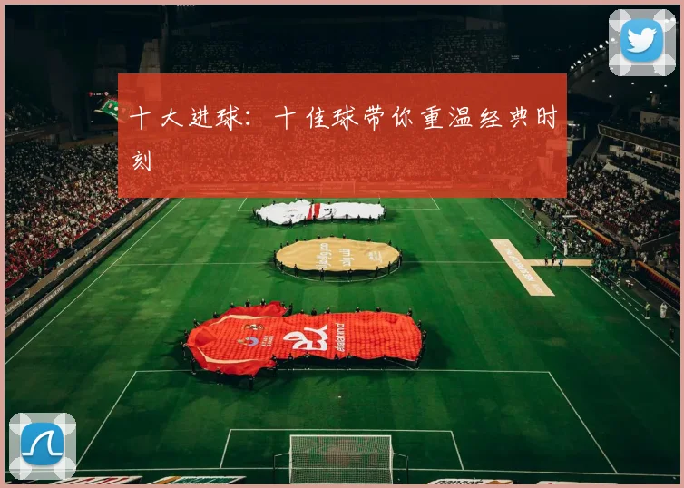 十大进球:十佳球带你重温经典时刻