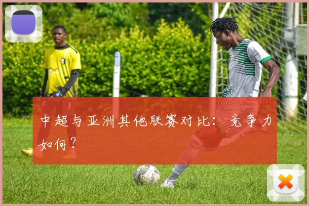 中超与亚洲其他联赛对比:竞争力如何?